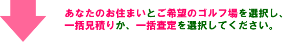 あなたのお住まいとご希望のゴルフ場を選択し、一括見積りか、一括査定を選択してください。